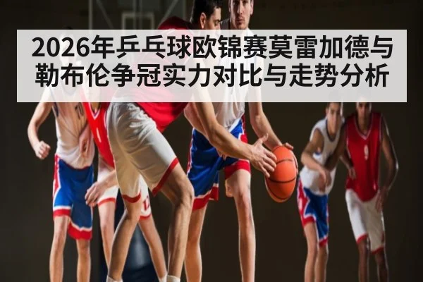 2026年乒乓球欧锦赛莫雷加德与勒布伦争冠实力对比与走势分析